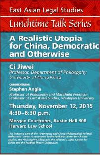 Thursday, November 12, 2015, 4:30-6:30 pm in Morgan Courtroom, Austin Hall 308. A Realistic Utopia for China, Democratic and Otherwise. Jiwei Ci, Professor, Department of Philosophy, University of Hong Kong, Commentator: Stephen Angle, Professor of Philosophy and Mansfield Freeman Professor of East Asian Studies, Wesleyan University 
